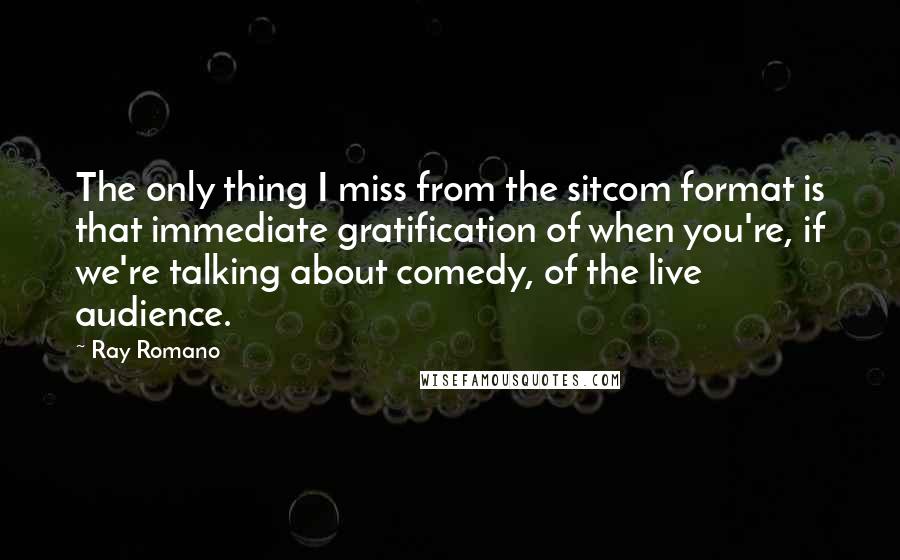 Ray Romano Quotes: The only thing I miss from the sitcom format is that immediate gratification of when you're, if we're talking about comedy, of the live audience.