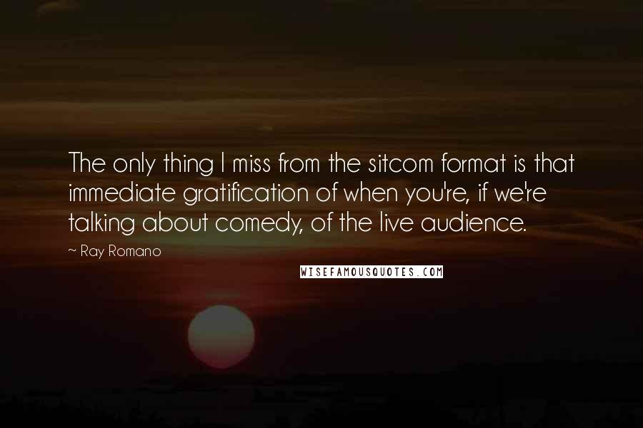 Ray Romano Quotes: The only thing I miss from the sitcom format is that immediate gratification of when you're, if we're talking about comedy, of the live audience.