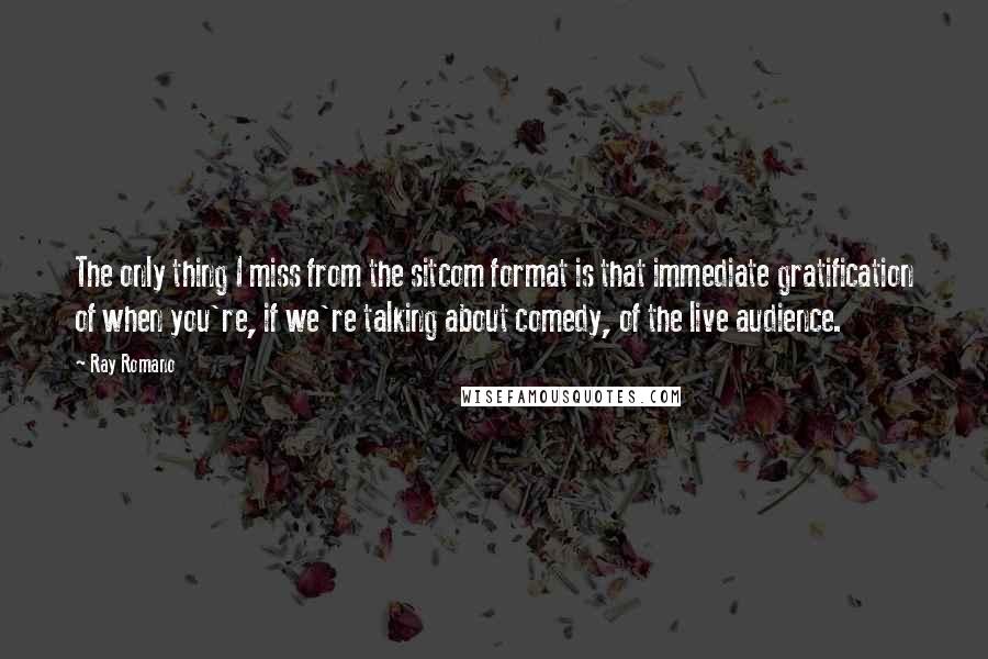 Ray Romano Quotes: The only thing I miss from the sitcom format is that immediate gratification of when you're, if we're talking about comedy, of the live audience.