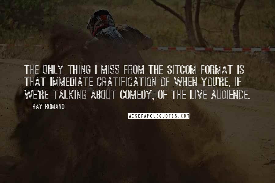 Ray Romano Quotes: The only thing I miss from the sitcom format is that immediate gratification of when you're, if we're talking about comedy, of the live audience.