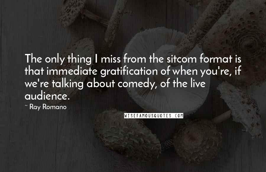 Ray Romano Quotes: The only thing I miss from the sitcom format is that immediate gratification of when you're, if we're talking about comedy, of the live audience.