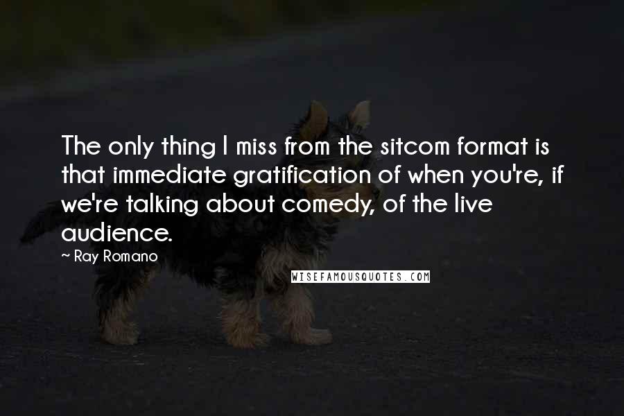 Ray Romano Quotes: The only thing I miss from the sitcom format is that immediate gratification of when you're, if we're talking about comedy, of the live audience.