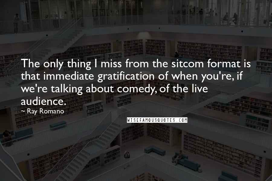 Ray Romano Quotes: The only thing I miss from the sitcom format is that immediate gratification of when you're, if we're talking about comedy, of the live audience.