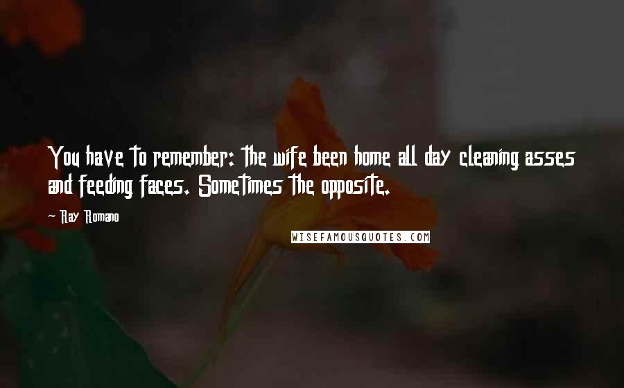 Ray Romano Quotes: You have to remember: the wife been home all day cleaning asses and feeding faces. Sometimes the opposite.