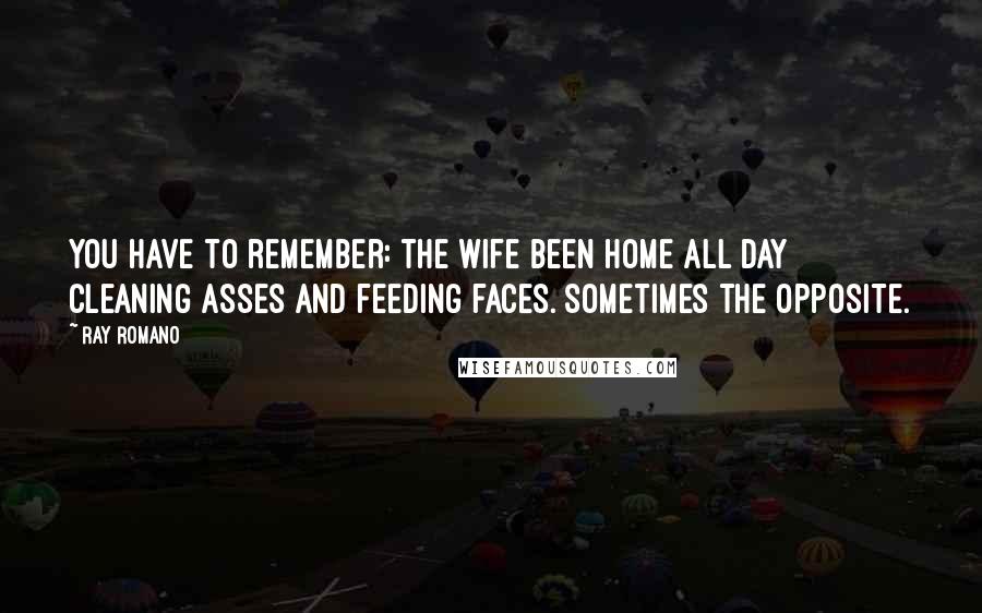 Ray Romano Quotes: You have to remember: the wife been home all day cleaning asses and feeding faces. Sometimes the opposite.