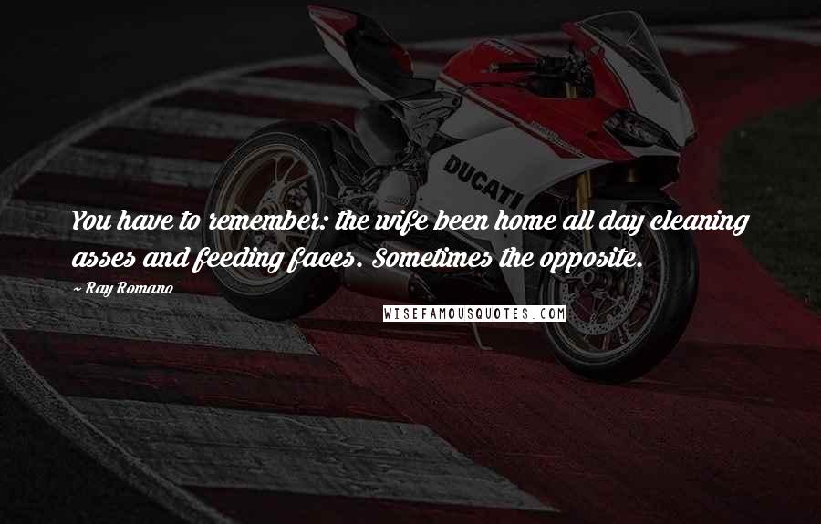 Ray Romano Quotes: You have to remember: the wife been home all day cleaning asses and feeding faces. Sometimes the opposite.