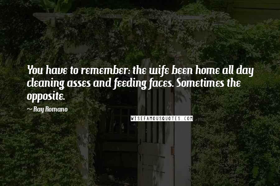 Ray Romano Quotes: You have to remember: the wife been home all day cleaning asses and feeding faces. Sometimes the opposite.
