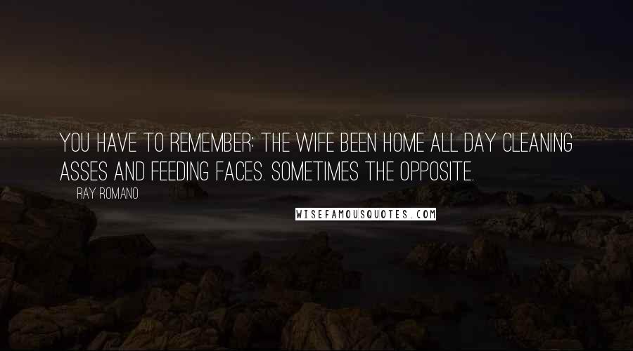 Ray Romano Quotes: You have to remember: the wife been home all day cleaning asses and feeding faces. Sometimes the opposite.