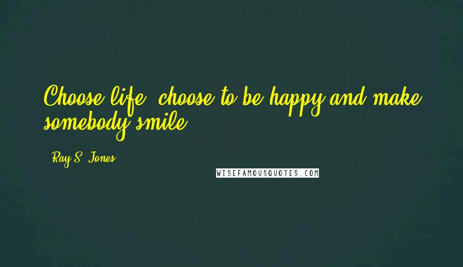 Ray S. Jones Quotes: Choose life, choose to be happy and make somebody smile.