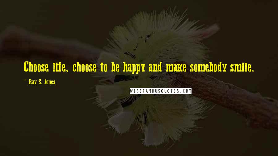 Ray S. Jones Quotes: Choose life, choose to be happy and make somebody smile.