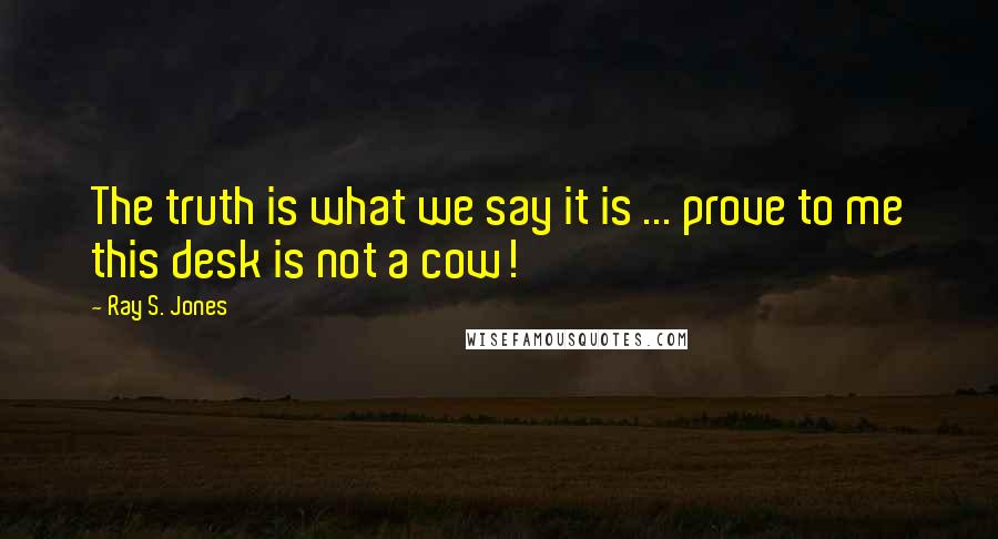 Ray S. Jones Quotes: The truth is what we say it is ... prove to me this desk is not a cow!