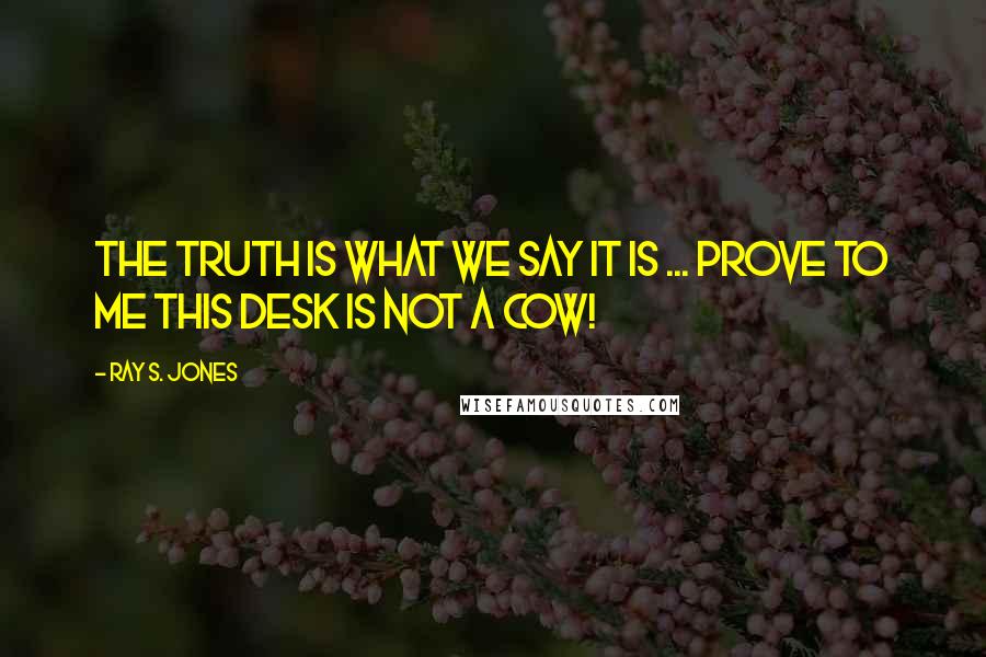 Ray S. Jones Quotes: The truth is what we say it is ... prove to me this desk is not a cow!
