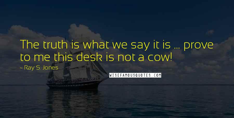Ray S. Jones Quotes: The truth is what we say it is ... prove to me this desk is not a cow!