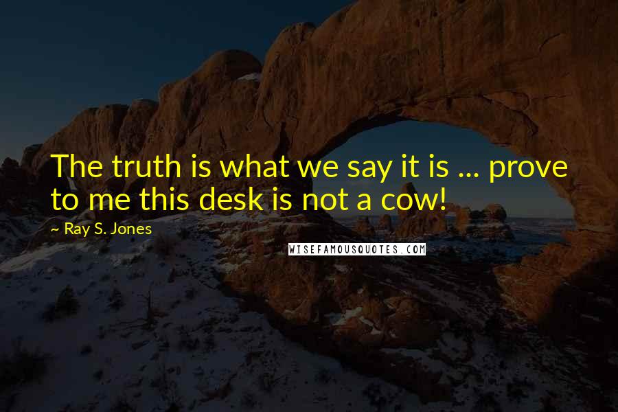Ray S. Jones Quotes: The truth is what we say it is ... prove to me this desk is not a cow!
