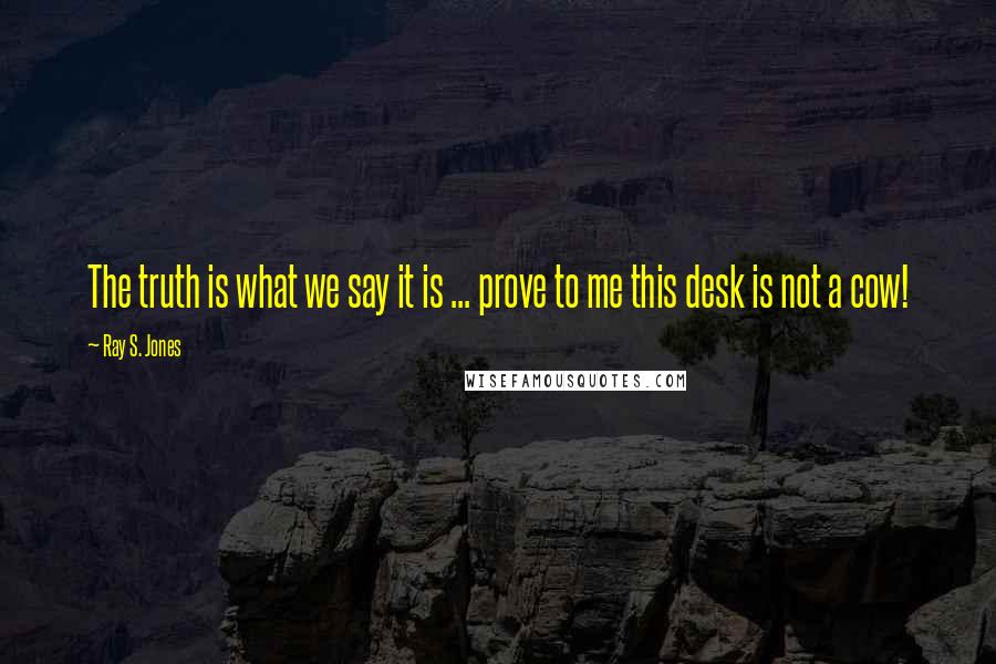 Ray S. Jones Quotes: The truth is what we say it is ... prove to me this desk is not a cow!