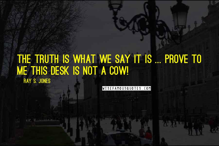 Ray S. Jones Quotes: The truth is what we say it is ... prove to me this desk is not a cow!