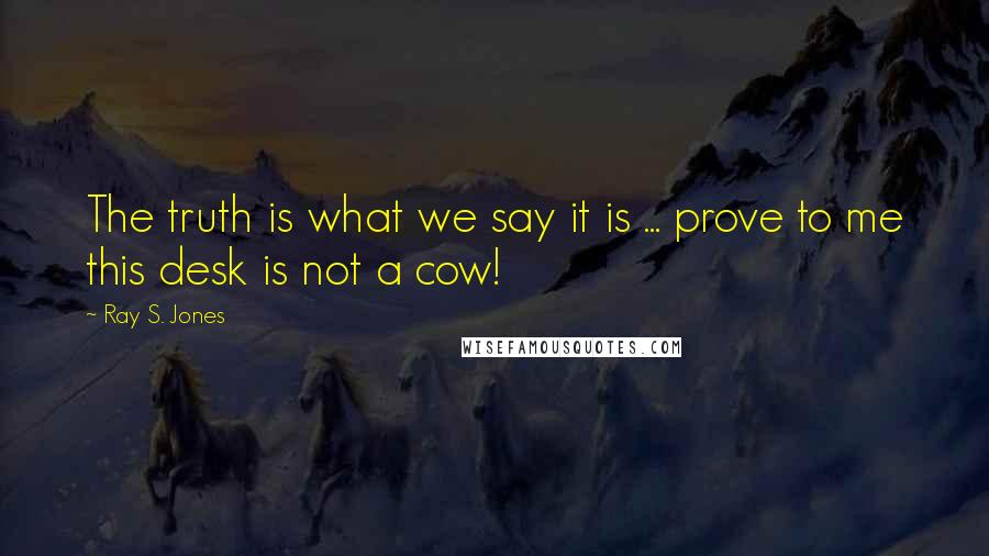 Ray S. Jones Quotes: The truth is what we say it is ... prove to me this desk is not a cow!