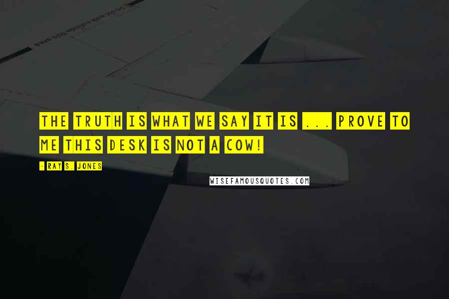 Ray S. Jones Quotes: The truth is what we say it is ... prove to me this desk is not a cow!