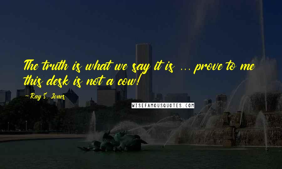 Ray S. Jones Quotes: The truth is what we say it is ... prove to me this desk is not a cow!