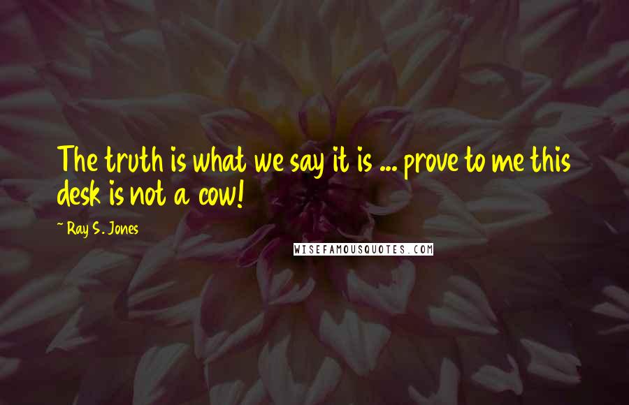 Ray S. Jones Quotes: The truth is what we say it is ... prove to me this desk is not a cow!