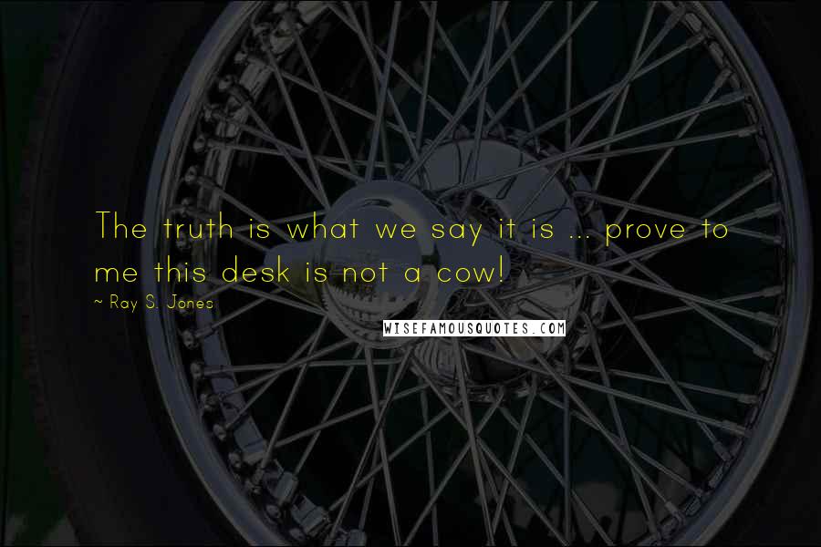 Ray S. Jones Quotes: The truth is what we say it is ... prove to me this desk is not a cow!
