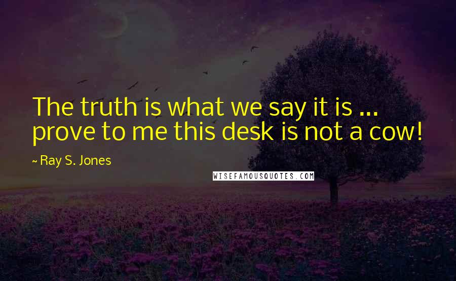 Ray S. Jones Quotes: The truth is what we say it is ... prove to me this desk is not a cow!