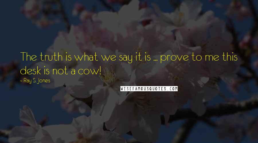 Ray S. Jones Quotes: The truth is what we say it is ... prove to me this desk is not a cow!