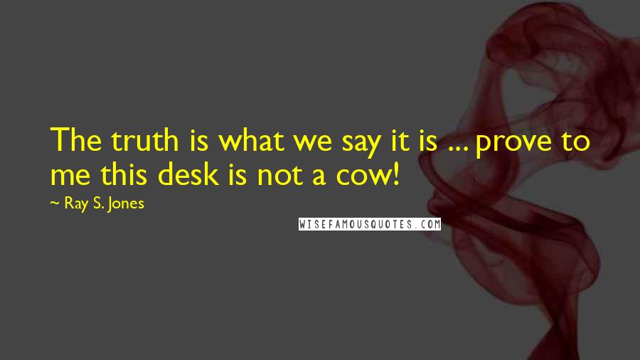 Ray S. Jones Quotes: The truth is what we say it is ... prove to me this desk is not a cow!