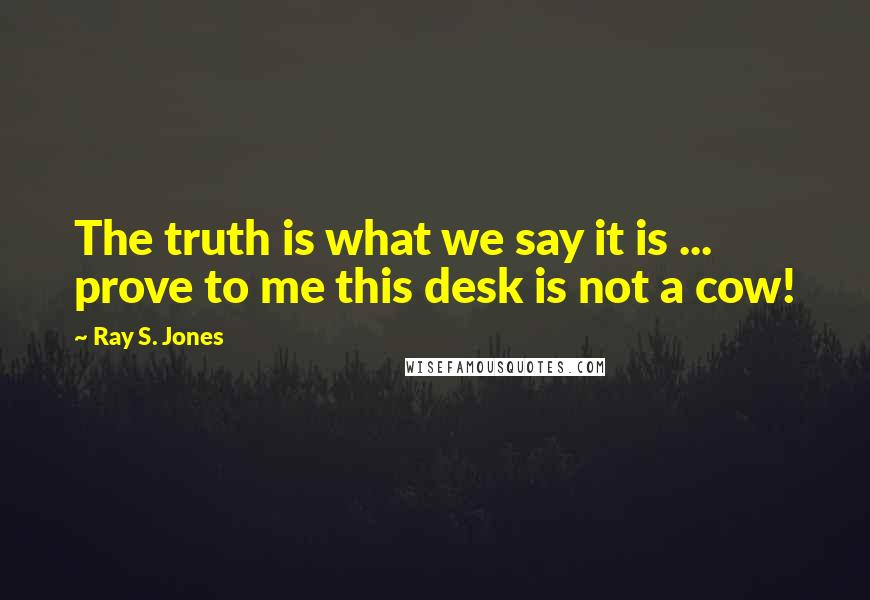 Ray S. Jones Quotes: The truth is what we say it is ... prove to me this desk is not a cow!