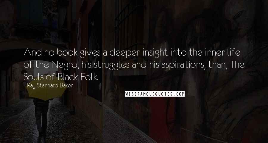 Ray Stannard Baker Quotes: And no book gives a deeper insight into the inner life of the Negro, his struggles and his aspirations, than, The Souls of Black Folk.