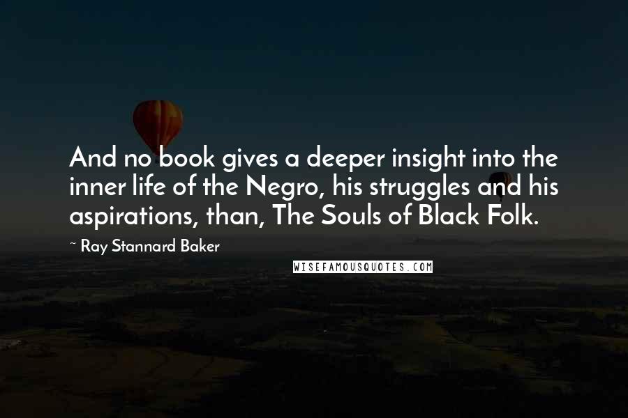 Ray Stannard Baker Quotes: And no book gives a deeper insight into the inner life of the Negro, his struggles and his aspirations, than, The Souls of Black Folk.