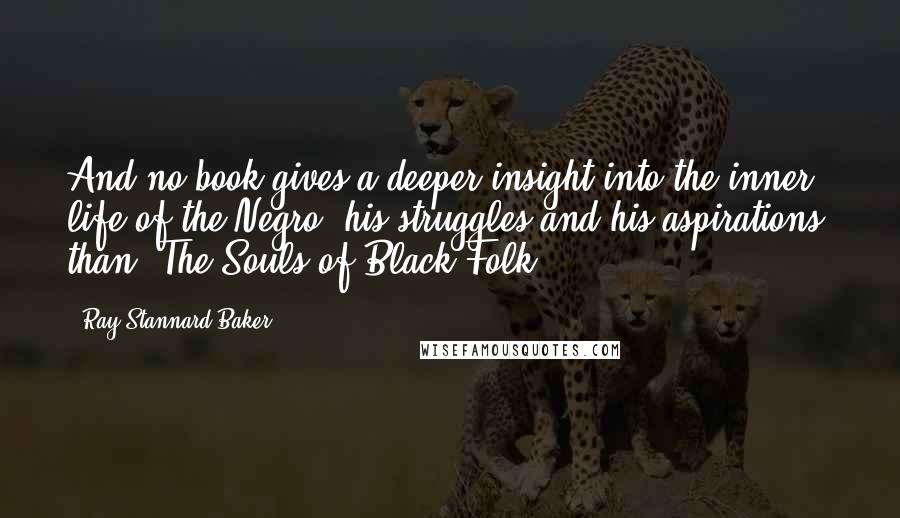 Ray Stannard Baker Quotes: And no book gives a deeper insight into the inner life of the Negro, his struggles and his aspirations, than, The Souls of Black Folk.