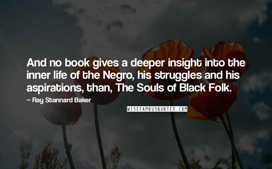 Ray Stannard Baker Quotes: And no book gives a deeper insight into the inner life of the Negro, his struggles and his aspirations, than, The Souls of Black Folk.