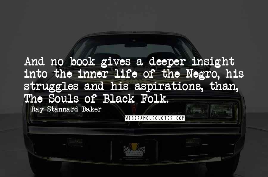 Ray Stannard Baker Quotes: And no book gives a deeper insight into the inner life of the Negro, his struggles and his aspirations, than, The Souls of Black Folk.