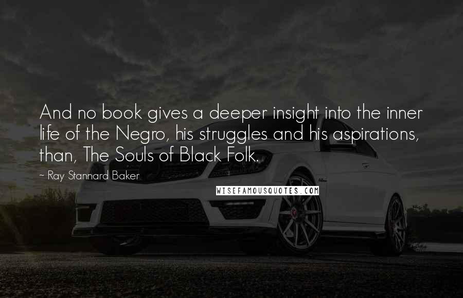 Ray Stannard Baker Quotes: And no book gives a deeper insight into the inner life of the Negro, his struggles and his aspirations, than, The Souls of Black Folk.