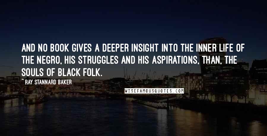 Ray Stannard Baker Quotes: And no book gives a deeper insight into the inner life of the Negro, his struggles and his aspirations, than, The Souls of Black Folk.