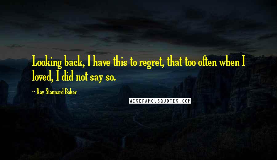 Ray Stannard Baker Quotes: Looking back, I have this to regret, that too often when I loved, I did not say so.