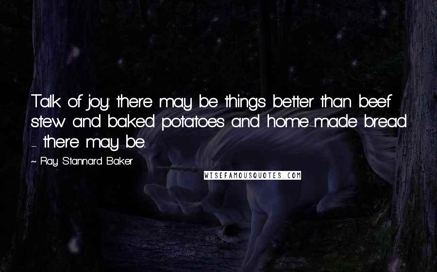 Ray Stannard Baker Quotes: Talk of joy: there may be things better than beef stew and baked potatoes and home-made bread - there may be.