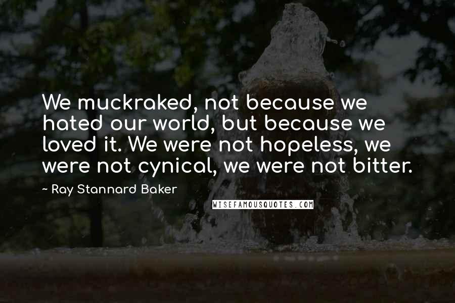 Ray Stannard Baker Quotes: We muckraked, not because we hated our world, but because we loved it. We were not hopeless, we were not cynical, we were not bitter.