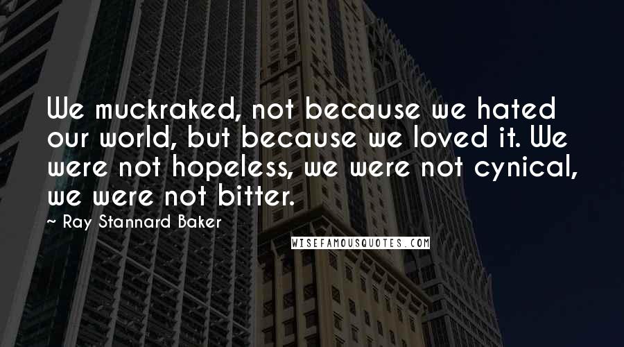 Ray Stannard Baker Quotes: We muckraked, not because we hated our world, but because we loved it. We were not hopeless, we were not cynical, we were not bitter.