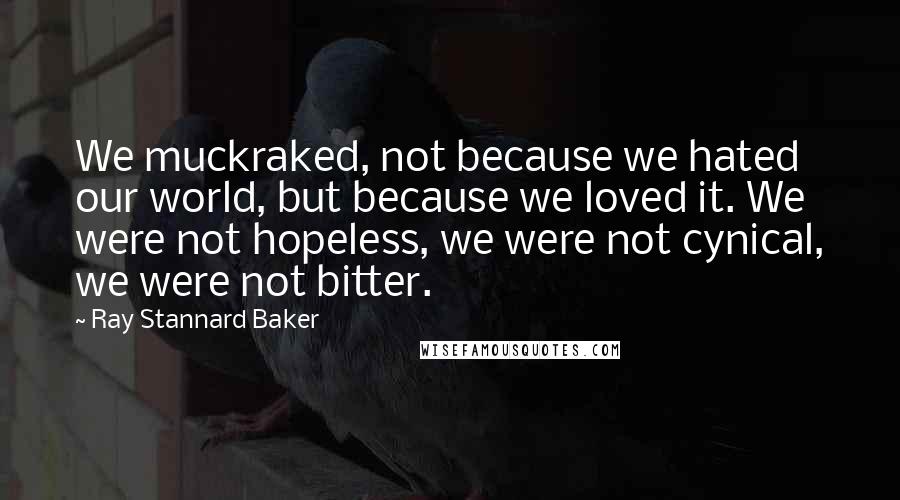 Ray Stannard Baker Quotes: We muckraked, not because we hated our world, but because we loved it. We were not hopeless, we were not cynical, we were not bitter.