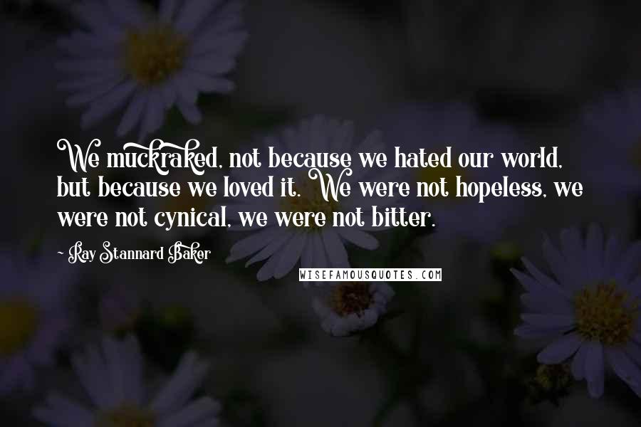 Ray Stannard Baker Quotes: We muckraked, not because we hated our world, but because we loved it. We were not hopeless, we were not cynical, we were not bitter.