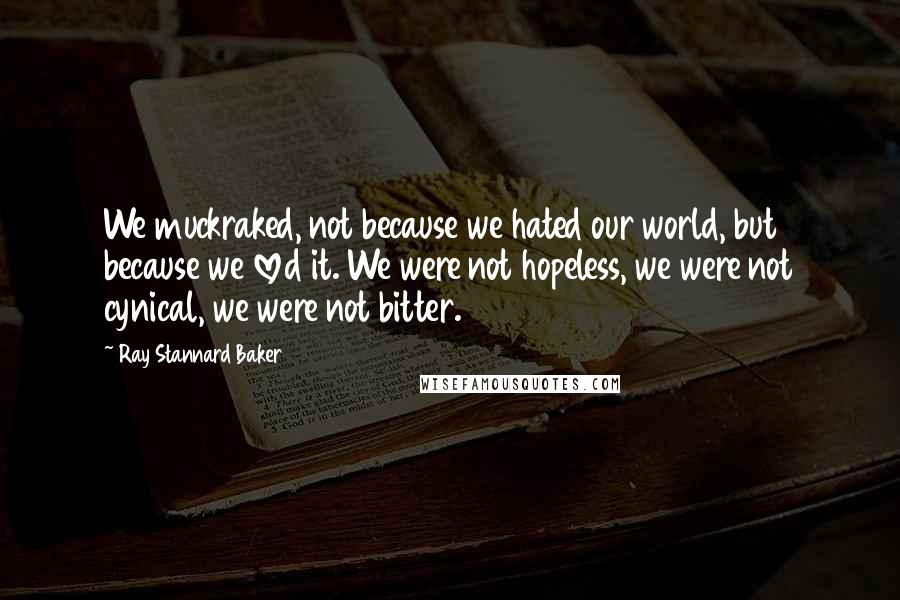 Ray Stannard Baker Quotes: We muckraked, not because we hated our world, but because we loved it. We were not hopeless, we were not cynical, we were not bitter.