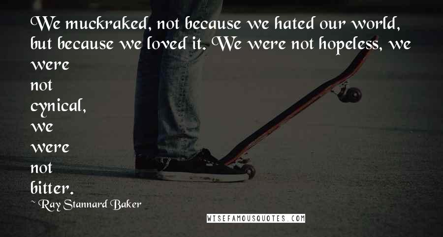 Ray Stannard Baker Quotes: We muckraked, not because we hated our world, but because we loved it. We were not hopeless, we were not cynical, we were not bitter.