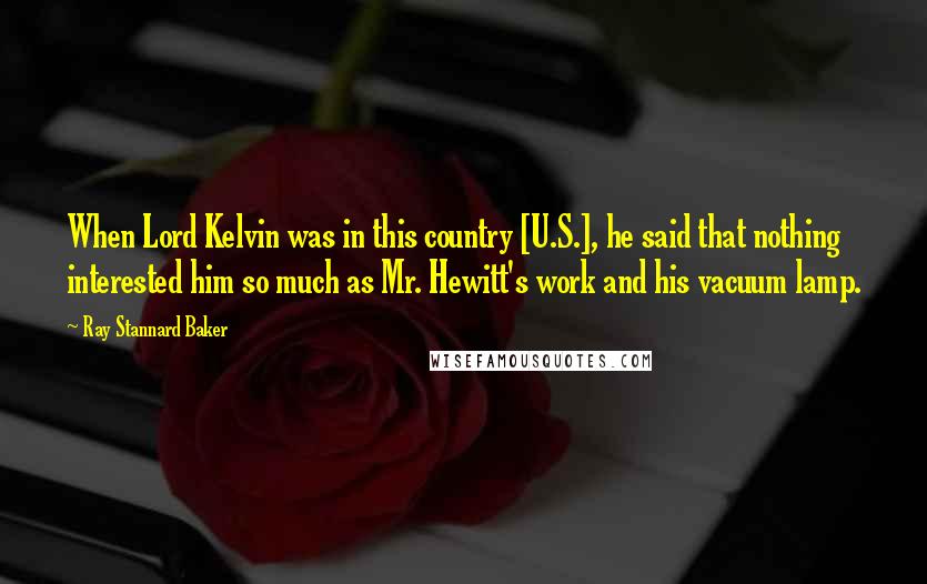 Ray Stannard Baker Quotes: When Lord Kelvin was in this country [U.S.], he said that nothing interested him so much as Mr. Hewitt's work and his vacuum lamp.