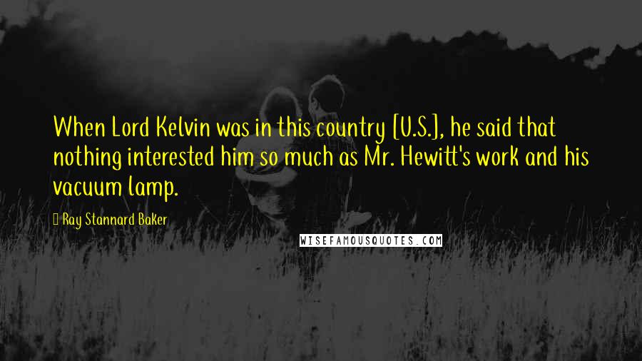 Ray Stannard Baker Quotes: When Lord Kelvin was in this country [U.S.], he said that nothing interested him so much as Mr. Hewitt's work and his vacuum lamp.