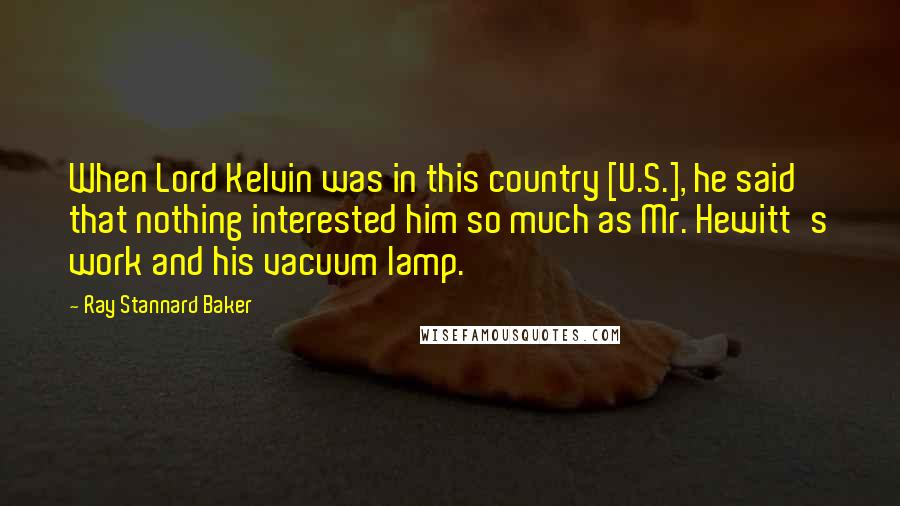 Ray Stannard Baker Quotes: When Lord Kelvin was in this country [U.S.], he said that nothing interested him so much as Mr. Hewitt's work and his vacuum lamp.