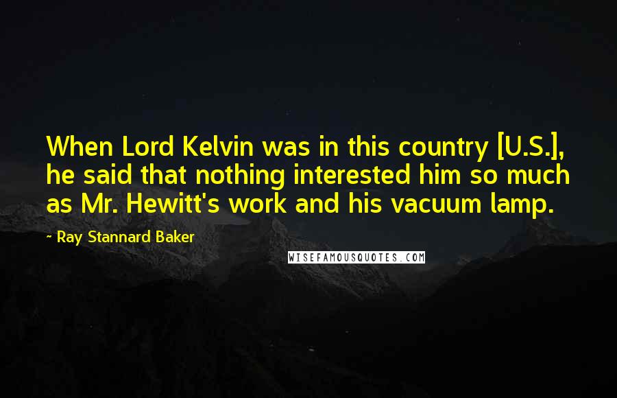 Ray Stannard Baker Quotes: When Lord Kelvin was in this country [U.S.], he said that nothing interested him so much as Mr. Hewitt's work and his vacuum lamp.