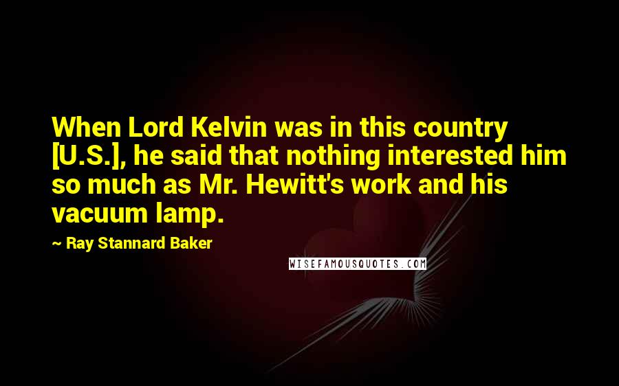 Ray Stannard Baker Quotes: When Lord Kelvin was in this country [U.S.], he said that nothing interested him so much as Mr. Hewitt's work and his vacuum lamp.