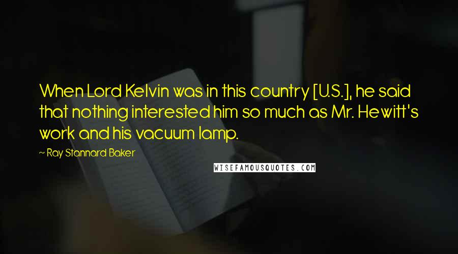 Ray Stannard Baker Quotes: When Lord Kelvin was in this country [U.S.], he said that nothing interested him so much as Mr. Hewitt's work and his vacuum lamp.